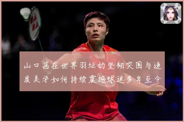 山口茜在世界羽坛的坚韧突围与速度美学如何持续震撼球迷多年至今：最新赛事动态与深度分析