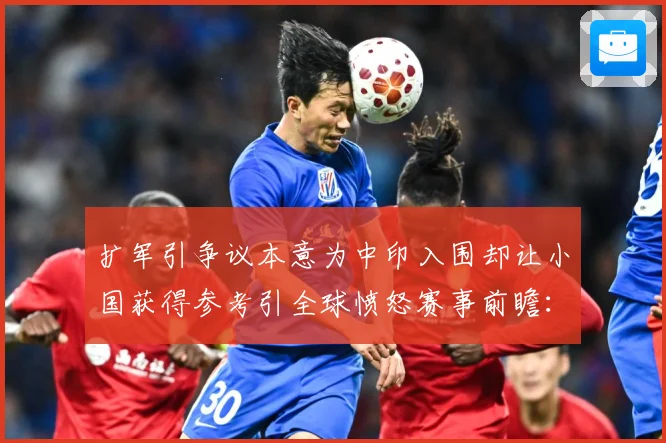 扩军引争议本意为中印入围却让小国获得参考引全球愤怒赛事前瞻：最新赛事动态与深度分析