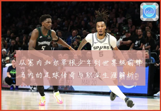 从塞内加尔草根少年到世界级前锋马内的足球传奇与职业生涯解析：最新赛事动态与深度分析