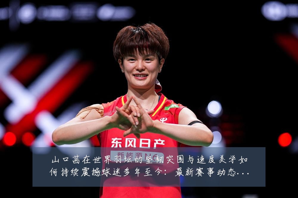 山口茜在世界羽坛的坚韧突围与速度美学如何持续震撼球迷多年至今:最新赛事动态与深度分析
